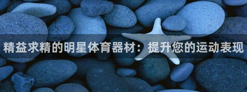 极悦平台客服投诉电话是多少：精益求精的明星体育器材：