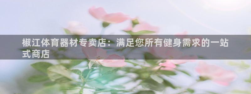 极悦平台是干嘛的软件：椒江体育器材专卖店：满足您所有健身需求